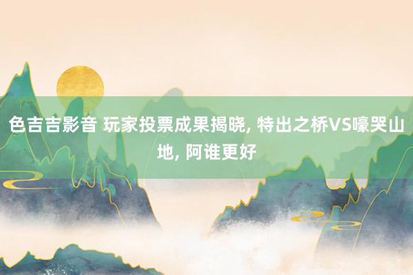 色吉吉影音 玩家投票成果揭晓， 特出之桥VS嚎哭山地， 阿谁更好