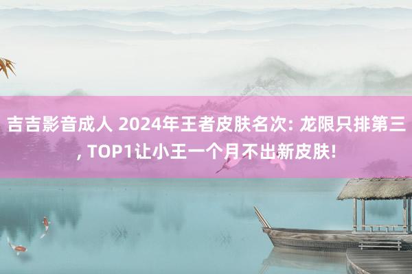 吉吉影音成人 2024年王者皮肤名次: 龙限只排第三， TOP1让小王一个月不出新皮肤!