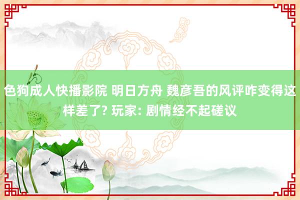 色狗成人快播影院 明日方舟 魏彦吾的风评咋变得这样差了? 玩家: 剧情经不起磋议