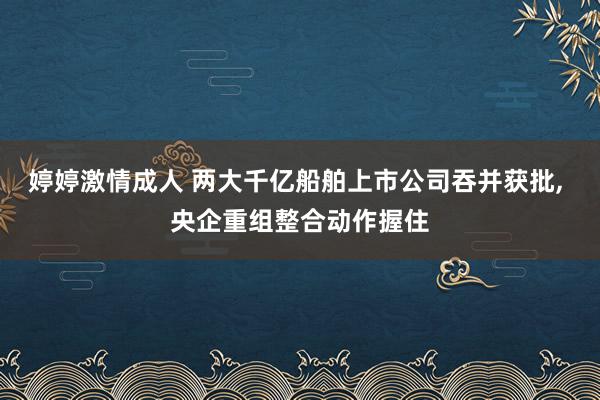 婷婷激情成人 两大千亿船舶上市公司吞并获批， 央企重组整合动作握住