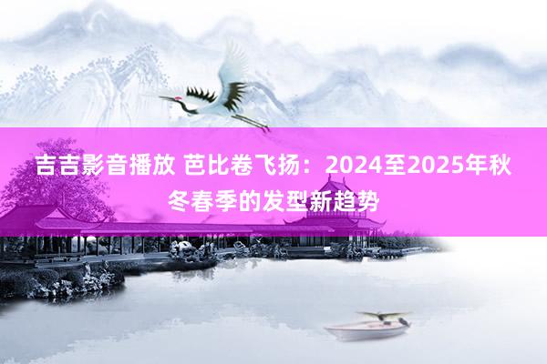 吉吉影音播放 芭比卷飞扬：2024至2025年秋冬春季的发型新趋势