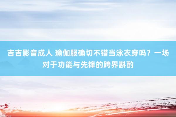 吉吉影音成人 瑜伽服确切不错当泳衣穿吗？一场对于功能与先锋的跨界斟酌