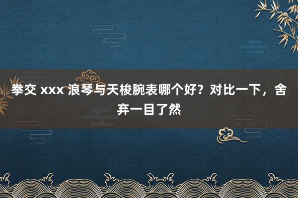 拳交 xxx 浪琴与天梭腕表哪个好？对比一下，舍弃一目了然