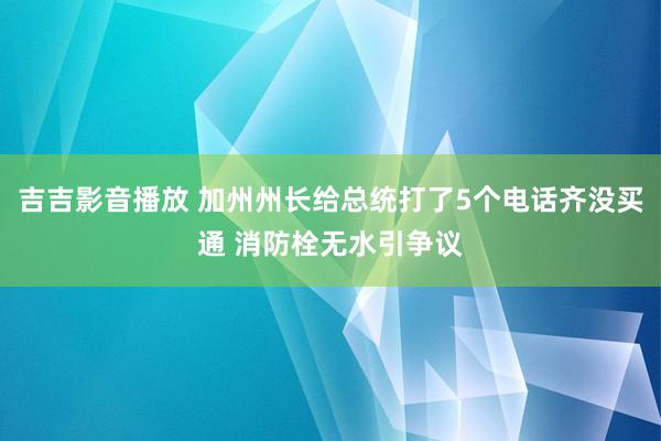 吉吉影音播放 加州州长给总统打了5个电话齐没买通 消防栓无水引争议