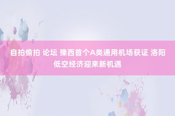 自拍偷拍 论坛 豫西首个A类通用机场获证 洛阳低空经济迎来新机遇