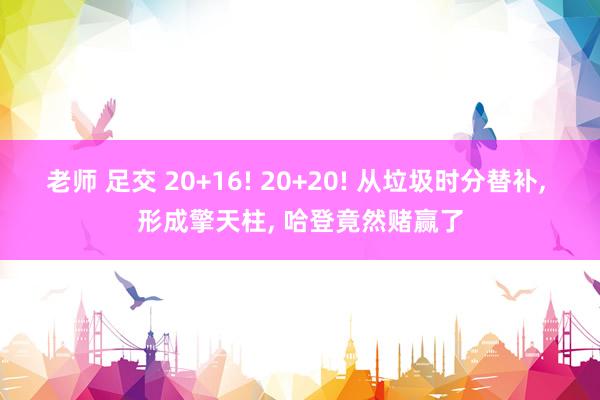 老师 足交 20+16! 20+20! 从垃圾时分替补， 形成擎天柱， 哈登竟然赌赢了