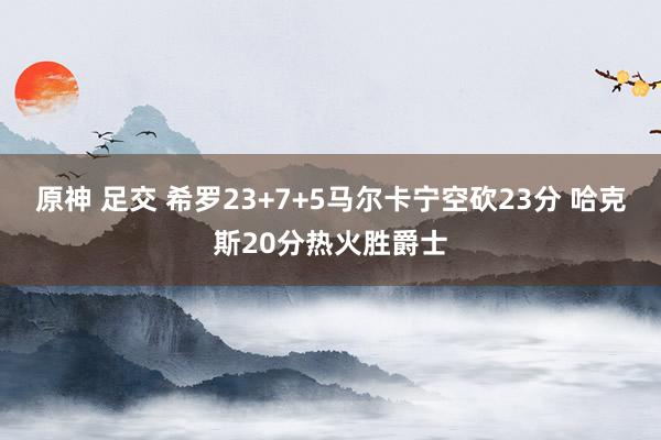 原神 足交 希罗23+7+5马尔卡宁空砍23分 哈克斯20分热火胜爵士