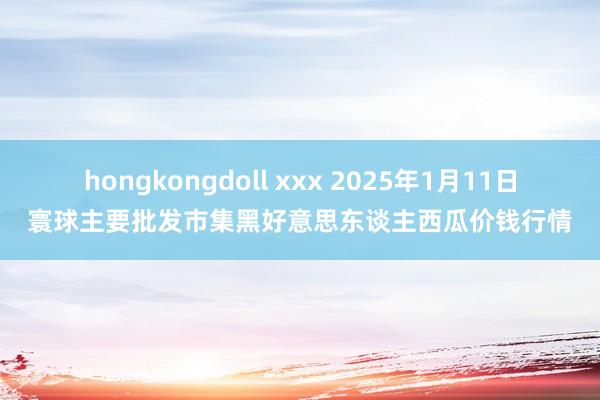 hongkongdoll xxx 2025年1月11日寰球主要批发市集黑好意思东谈主西瓜价钱行情