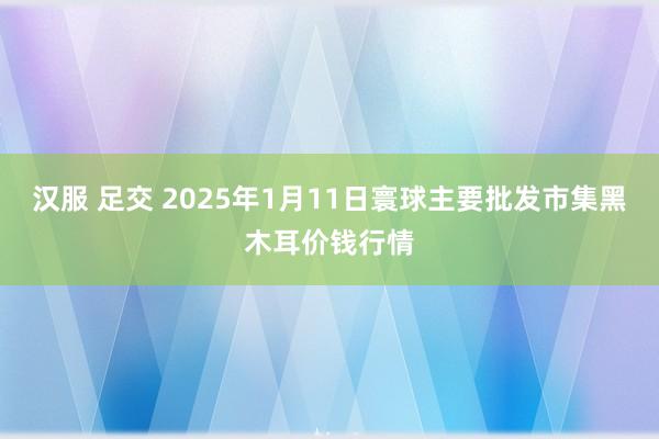 汉服 足交 2025年1月11日寰球主要批发市集黑木耳价钱行情