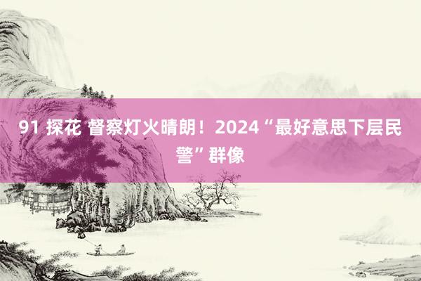 91 探花 督察灯火晴朗！2024“最好意思下层民警”群像