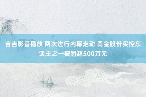 吉吉影音播放 两次进行内幕走动 甬金股份实控东谈主之一被罚超500万元