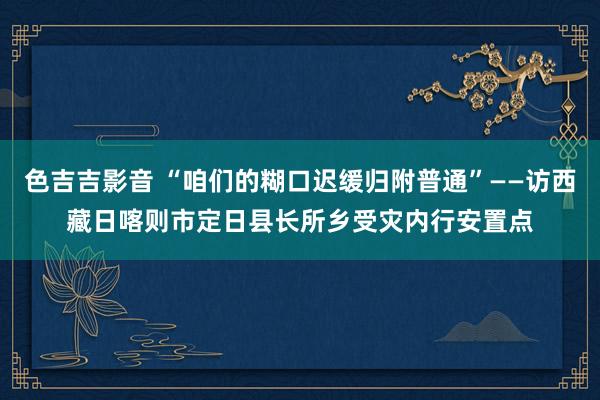 色吉吉影音 “咱们的糊口迟缓归附普通”——访西藏日喀则市定日县长所乡受灾内行安置点