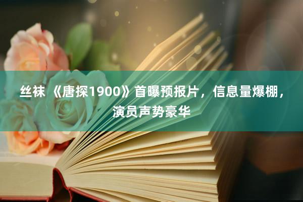 丝袜 《唐探1900》首曝预报片，信息量爆棚，演员声势豪华