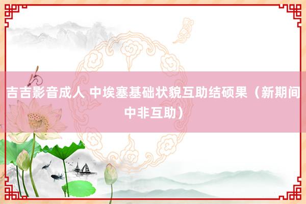 吉吉影音成人 中埃塞基础状貌互助结硕果（新期间中非互助）