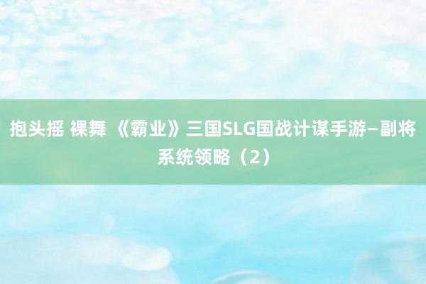 抱头摇 裸舞 《霸业》三国SLG国战计谋手游—副将系统领略（2）