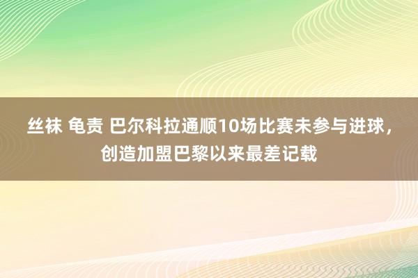 丝袜 龟责 巴尔科拉通顺10场比赛未参与进球，创造加盟巴黎以来最差记载