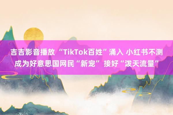 吉吉影音播放 “TikTok百姓”涌入 小红书不测成为好意思国网民“新宠” 接好“泼天流量”