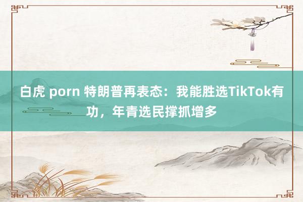 白虎 porn 特朗普再表态：我能胜选TikTok有功，年青选民撑抓增多