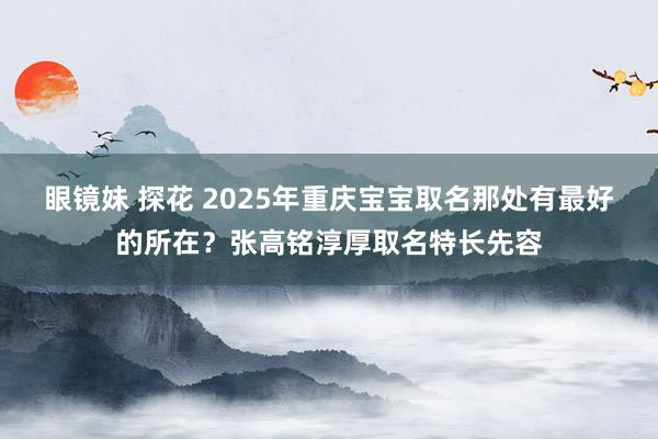 眼镜妹 探花 2025年重庆宝宝取名那处有最好的所在？张高铭淳厚取名特长先容