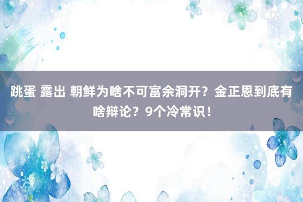 跳蛋 露出 朝鲜为啥不可富余洞开？金正恩到底有啥辩论？9个冷常识！