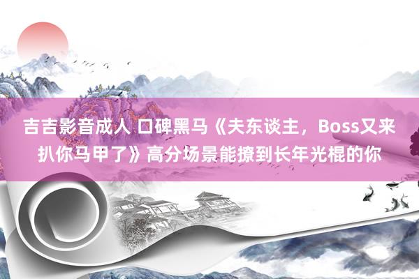 吉吉影音成人 口碑黑马《夫东谈主，Boss又来扒你马甲了》高分场景能撩到长年光棍的你