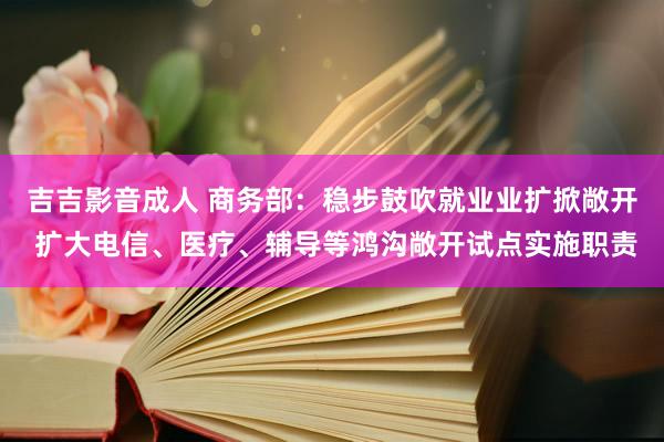 吉吉影音成人 商务部：稳步鼓吹就业业扩掀敞开 扩大电信、医疗、辅导等鸿沟敞开试点实施职责