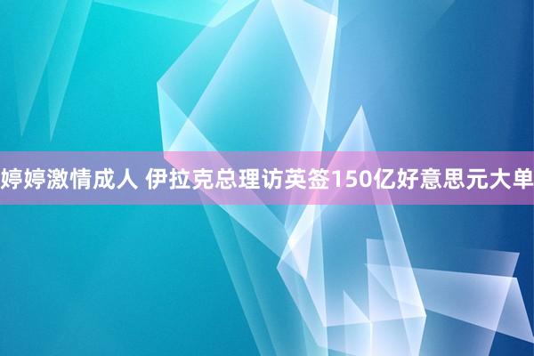 婷婷激情成人 伊拉克总理访英签150亿好意思元大单