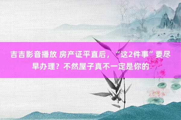 吉吉影音播放 房产证平直后，“这2件事”要尽早办理？不然屋子真不一定是你的