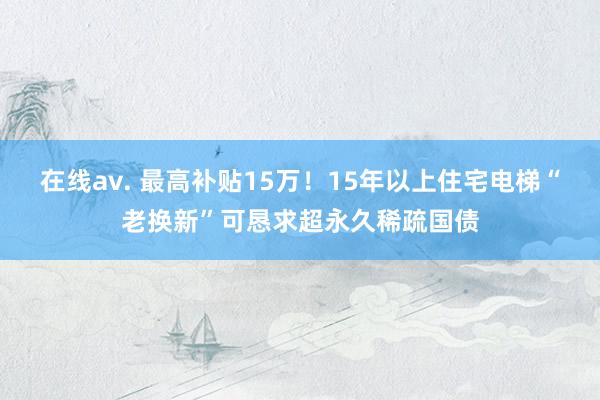 在线av. 最高补贴15万！15年以上住宅电梯“老换新”可恳求超永久稀疏国债