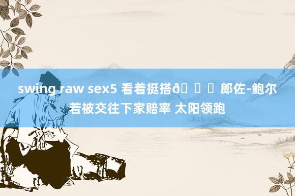 swing raw sex5 看着挺搭👀郎佐-鲍尔若被交往下家赔率 太阳领跑