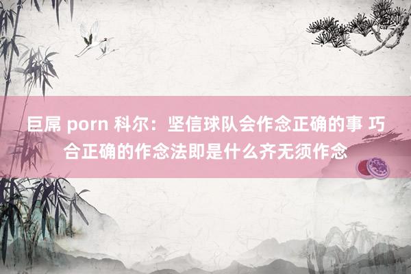 巨屌 porn 科尔：坚信球队会作念正确的事 巧合正确的作念法即是什么齐无须作念