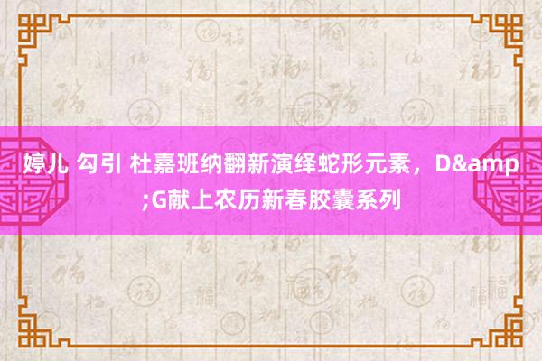 婷儿 勾引 杜嘉班纳翻新演绎蛇形元素，D&G献上农历新春胶囊系列