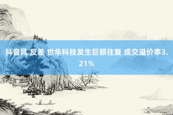 抖音风 反差 世华科技发生巨额往复 成交溢价率3.21%