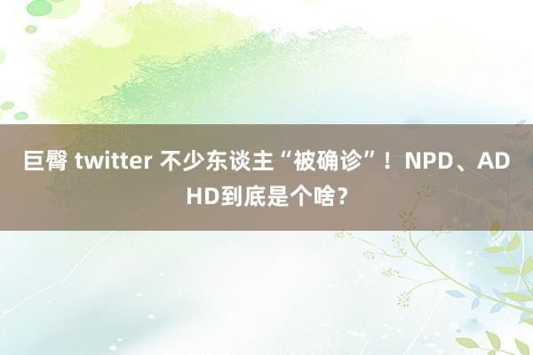 巨臀 twitter 不少东谈主“被确诊”！NPD、ADHD到底是个啥？