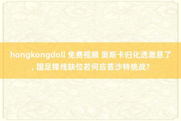 hongkongdoll 免费视频 奥斯卡归化透澈悬了， 国足锋线缺位若何应答沙特挑战?