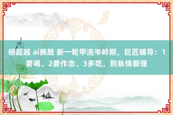 杨超越 ai换脸 新一轮甲流岑岭期，巨匠辅导：1要喝、2要作念、3多吃，别纵情鄙俚