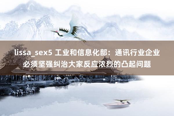 lissa_sex5 工业和信息化部：通讯行业企业必须坚强纠治大家反应浓烈的凸起问题