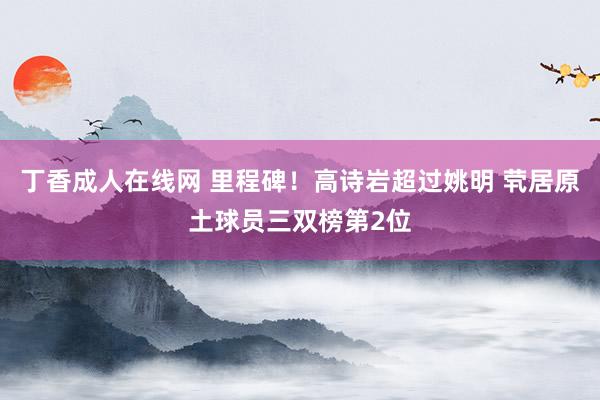 丁香成人在线网 里程碑！高诗岩超过姚明 茕居原土球员三双榜第2位